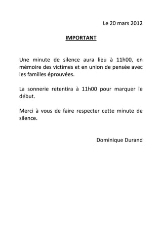 Le 20 mars 2012

                 IMPORTANT


Une minute de silence aura lieu à 11h00, en
mémoire des victimes et en union de pensée avec
les familles éprouvées.

La sonnerie retentira à 11h00 pour marquer le
début.

Merci à vous de faire respecter cette minute de
silence.


                             Dominique Durand
 