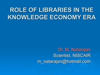 ROLE OF LIBRARIES IN THE KNOWLEDGE ECONOMY ERA Dr. M. Natarajan Scientist, NISCAIR [email_address] 