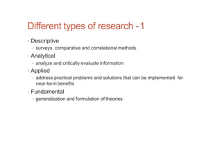 Different types of research -1
• Descriptive
• surveys, comparative and correlational methods
• Analytical
• analyze and critically evaluate information
• Applied
• address practical problems and solutions that can be implemented for
near-term benefits
• Fundamental
• generalization and formulation of theories
 