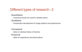 Different types of research -2
• Quantitative
• numerical results are used to validate claims
• Qualitative
• comparative development of usage patterns and experiences
• Conceptual
• relies on abstract ideas or theories
• Empirical
• relies on experience and observations
 