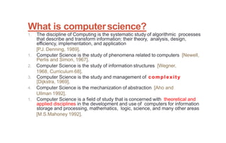 What is computerscience?
1. The discipline of Computing is the systematic study of algorithmic processes
that describe and transform information: their theory, analysis, design,
efficiency, implementation, and application
[P.J. Denning, 1989].
1. Computer Science is the study of phenomena related to computers [Newell,
Perlis and Simon, 1967].
2. Computer Science is the study of information structures [Wegner,
1968, Curriculum 68].
3. Computer Science is the study and management of complexit y
[Dijkstra, 1969].
4. Computer Science is the mechanization of abstraction [Aho and
Ullman 1992].
1. Computer Science is a field of study that is concerned with theoretical and
applied disciplines in the development and use of computers for information
storage and processing, mathematics, logic, science, and many other areas
[M.S.Mahoney 1992].
 