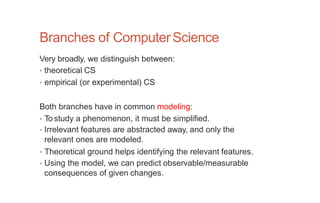Branches of ComputerScience
Very broadly, we distinguish between:
• theoretical CS
• empirical (or experimental) CS
Both branches have in common modeling:
• To study a phenomenon, it must be simplified.
• Irrelevant features are abstracted away, and only the
relevant ones are modeled.
• Theoretical ground helps identifying the relevant features.
• Using the model, we can predict observable/measurable
consequences of given changes.
 