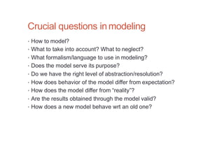 Crucial questions inmodeling
• How to model?
• What to take into account? What to neglect?
• What formalism/language to use in modeling?
• Does the model serve its purpose?
• Do we have the right level of abstraction/resolution?
• How does behavior of the model differ from expectation?
• How does the model differ from “reality”?
• Are the results obtained through the model valid?
• How does a new model behave wrt an old one?
 