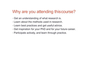 Why are you attending thiscourse?
• Get an understanding of what research is.
• Learn about the methods used in research.
• Learn best practices and get useful advice.
• Get inspiration for your PhD and for your future career.
• Participate actively, and learn through practice.
 