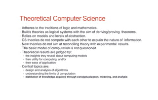 Theoretical Computer Science
• Adheres to the traditions of logic and mathematics.
• Builds theories as logical systems with the aim of deriving/proving theorems.
• Relies on models and levels of abstraction.
• CS theories do not compete with each other to explain the nature of information.
• New theories do not aim at reconciling theory with experimental results.
• The basic model of computation is not questioned.
• Theoretical results are judged by:
• the insights they reveal about computing models
• their utility for computing, and/or
• their ease of application
• Central topics are:
• design and analysis of algorithms
• understanding the limits of computation
• distillation of knowledge acquired through conceptualization, modeling, and analysis
 