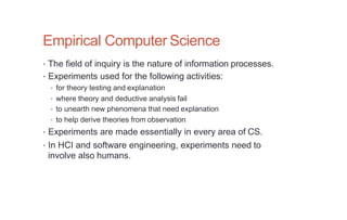 Empirical Computer Science
• The field of inquiry is the nature of information processes.
• Experiments used for the following activities:
• for theory testing and explanation
• where theory and deductive analysis fail
• to unearth new phenomena that need explanation
• to help derive theories from observation
• Experiments are made essentially in every area of CS.
• In HCI and software engineering, experiments need to
involve also humans.
 