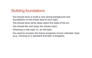 Building foundations
• You should have or build a very strong background and
foundations on the broad area of your topic.
• You should have some ideas about the state of the art.
• You should like and enjoy the chosen topic.
• Choosing a new topic vs. an old topic.
• You need to envision the future prospects of your intended topic
(e.g., working on a standard that later is dropped).
 