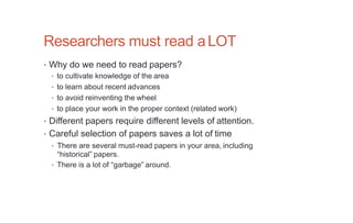 Researchers must read aLOT
• Why do we need to read papers?
• to cultivate knowledge of the area
• to learn about recent advances
• to avoid reinventing the wheel
• to place your work in the proper context (related work)
• Different papers require different levels of attention.
• Careful selection of papers saves a lot of time
• There are several must-read papers in your area, including
“historical” papers.
• There is a lot of “garbage” around.
 