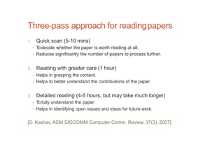 Three-pass approach for readingpapers
1. Quick scan (5-10 mins)
• To decide whether the paper is worth reading at all.
• Reduces significantly the number of papers to process further.
2. Reading with greater care (1 hour)
• Helps in grasping the content.
• Helps to better understand the contributions of the paper.
3. Detailed reading (4-5 hours, but may take much longer)
• To fully understand the paper.
• Helps in identifying open issues and ideas for future work.
[S. Keshav, ACM SIGCOMM Computer Comm. Review. 37(3), 2007]
 