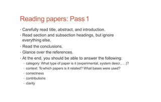 Reading papers: Pass1
• Carefully read title, abstract, and introduction.
• Read section and subsection headings, but ignore
everything else.
• Read the conclusions.
• Glance over the references.
• At the end, you should be able to answer the following:
• category: What type of paper is it (experimental, system descr., …)?
• context: To which papers is it related? What bases were used?
• correctness
• contributions
• clarity
 
