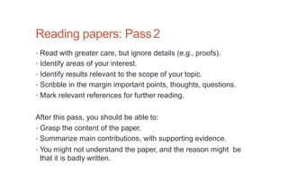 Reading papers: Pass2
• Read with greater care, but ignore details (e.g., proofs).
• Identify areas of your interest.
• Identify results relevant to the scope of your topic.
• Scribble in the margin important points, thoughts, questions.
• Mark relevant references for further reading.
After this pass, you should be able to:
• Grasp the content of the paper.
• Summarize main contributions, with supporting evidence.
• You might not understand the paper, and the reason might be
that it is badly written.
 