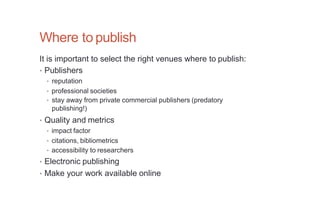 Where to publish
It is important to select the right venues where to publish:
• Publishers
• reputation
• professional societies
• stay away from private commercial publishers (predatory
publishing!)
• Quality and metrics
• impact factor
• citations, bibliometrics
• accessibility to researchers
• Electronic publishing
• Make your work available online
 