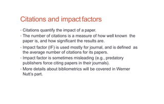 Citations and impactfactors
• Citations quantify the impact of a paper.
• The number of citations is a measure of how well known the
paper is, and how significant the results are.
• Impact factor (IF) is used mostly for journal, and is defined as
the average number of citations for its papers.
• Impact factor is sometimes misleading (e.g., predatory
publishers force citing papers in their journals).
• More details about bibliometrics will be covered in Werner
Nutt’s part.
 