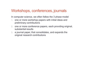 Workshops, conferences, journals
In computer science, we often follow the 3 phase model
1. one or more workshop papers with initial ideas and
preliminary contributions
2. one or more conference papers, each providing original,
substantial results
3. a journal paper, that consolidates, and expands the
original research contributions
 