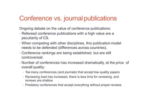 Conference vs. journalpublications
Ongoing debate on the value of conference publications:
• Refereed conference publications with a high value are a
peculiarity of CS.
• When competing with other disciplines, this publication model
needs to be defended (differences across countries).
• Conference rankings are being established, but are still
controversial.
• Number of conferences has increased dramatically, at the price of
overall quality:
• Too many conferences (and journals) that accept low quality papers
• Reviewing load has increased, there is less time for reviewing, and
reviews are shallow
• Predatory conferences that accept everything without proper reviews
 