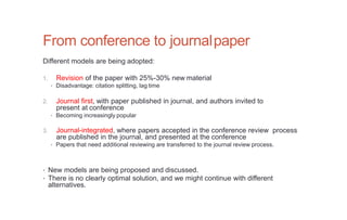 From conference to journalpaper
Different models are being adopted:
1. Revision of the paper with 25%-30% new material
• Disadvantage: citation splitting, lag time
2. Journal first, with paper published in journal, and authors invited to
present at conference
• Becoming increasingly popular
3. Journal-integrated, where papers accepted in the conference review process
are published in the journal, and presented at the conference
• Papers that need additional reviewing are transferred to the journal review process.
• New models are being proposed and discussed.
• There is no clearly optimal solution, and we might continue with different
alternatives.
 