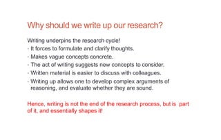 Why should we write up our research?
Writing underpins the research cycle!
• It forces to formulate and clarify thoughts.
• Makes vague concepts concrete.
• The act of writing suggests new concepts to consider.
• Written material is easier to discuss with colleagues.
• Writing up allows one to develop complex arguments of
reasoning, and evaluate whether they are sound.
Hence, writing is not the end of the research process, but is part
of it, and essentially shapes it!
 