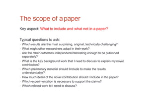 The scope of apaper
Key aspect: What to include and what not in a paper?
Typical questions to ask:
• Which results are the most surprising, original, technically challenging?
• What might other researchers adopt in their work?
• Are the other outcomes independent/interesting enough to be published
separately?
• What is the key background work that I need to discuss to explain my novel
contribution?
• Which preliminary material should Iinclude to make the results
understandable?
• How much detail of the novel contribution should I include in the paper?
• Which experimentation is necessary to support the claims?
• Which related work to I need to discuss?
 