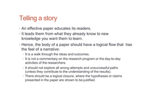 Telling a story
• An effective paper educates its readers.
• It leads them from what they already know to new
knowledge you want them to learn.
• Hence, the body of a paper should have a logical flow that has
the feel of a narrative:
• It is a walk through the ideas and outcomes.
• It is not a commentary on the research program or the day-to-day
activities of the researchers.
• It should not explore all wrong attempts and unsuccessful paths
(unless they contribute to the understanding of the results).
• There should be a logical closure, where the hypotheses or claims
presented in the paper are shown to be justified.
 