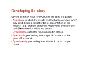Developing the story
Several common ways for structuring the body of a paper:
• As a chain, in which the results and the background on which
they build dictate a logical order for presentation of the
material (e.g., problem statement 

previous solutions are
bad 

new solution 

we are better).
• By specificity, suited for results divided in stages.
• By example, proceeding from a specific instance to the
general framework.
• By complexity, proceeding from simpler to more complex
cases.
 