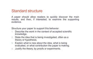 Standard structure
A paper should allow readers to quickly discover the main
results, and then, if interested, to examine the supporting
evidence.
Structure your paper to support this behavior:
1. Describe the work in the context of accepted scientific
knowledge.
2. State the idea that is being investigated, often as a
theory or hypothesis.
3. Explain what is new about the idea, what is being
evaluated, or what contribution the paper is making.
4. Justify the theory, by proofs or experiments.
 