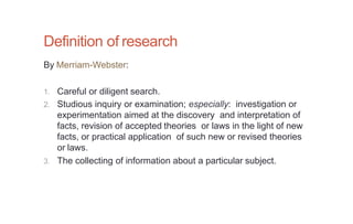 Definition of research
By Merriam-Webster:
1. Careful or diligent search.
2. Studious inquiry or examination; especially: investigation or
experimentation aimed at the discovery and interpretation of
facts, revision of accepted theories or laws in the light of new
facts, or practical application of such new or revised theories
or laws.
3. The collecting of information about a particular subject.
 