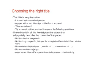 Choosing the righttitle
• The title is very important
• It is read by thousands of people.
• A paper with a bad title might not be found and read.
• Titles are indexed!
• Try to make it catchy, provided it respects the following guidelines.
• Should contain of the fewest possible words that
adequately describe the content of the paper:
• Not too short or too generic.
• Not too long or specific, but specific enough to differentiate it from similar
work.
• No waste words (study on …, results on …, observations on …).
• No abbreviations or jargon.
• Avoid series titles – Each paper is an independent cohesive study.
 