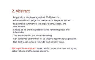 2.Abstract
• Is typically a single paragraph of 50-200 words.
• Allows readers to judge the relevance or the paper to them.
• Is a concise summary of the paper's aims, scope, and
conclusions.
• Should be as short as possible while remaining clear and
informative.
• The more specific, the more interesting.
• Self-contained and written for as broad a readership as possible.
• Use past tense, since it refers to work already done.
Not to put in an abstract: minor details, paper structure, acronyms,
abbreviations, mathematics, citations.
 