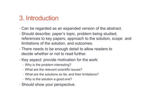 3. Introduction
• Can be regarded as an expanded version of the abstract.
• Should describe: paper’s topic, problem being studied,
references to key papers, approach to the solution, scope and
limitations of the solution, and outcomes.
• There needs to be enough detail to allow readers to
decide whether or not to read further.
• Key aspect: provide motivation for the work:
• Why is the problem interesting?
• What are the relevant scientific issues?
• What are the solutions so far, and their limitations?
• Why is the solution a good one?
• Should show your perspective.
 
