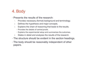 4. Body
• Presents the results of the research:
1. Provides necessary (formal) background and terminology.
2. Defines the hypothesis and major concepts.
3. Explains the chain of reasoning that leads to the results.
• Provides the details of central proofs.
• Explains the experimental setup and summarizes the outcomes.
4. States in detail and analyses the results of the research.
• The structure should be evident in the section headings.
• The body should be reasonably independent of other
papers.
 