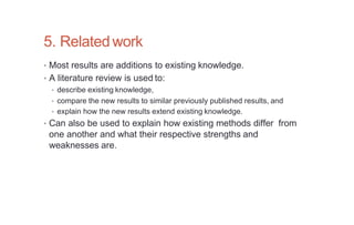 5. Relatedwork
• Most results are additions to existing knowledge.
• A literature review is used to:
• describe existing knowledge,
• compare the new results to similar previously published results, and
• explain how the new results extend existing knowledge.
• Can also be used to explain how existing methods differ from
one another and what their respective strengths and
weaknesses are.
 