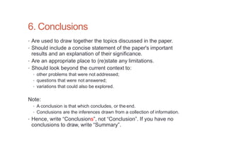 6. Conclusions
• Are used to draw together the topics discussed in the paper.
• Should include a concise statement of the paper's important
results and an explanation of their significance.
• Are an appropriate place to (re)state any limitations.
• Should look beyond the current context to:
• other problems that were not addressed;
• questions that were not answered;
• variations that could also be explored.
Note:
• A conclusion is that which concludes, or the end.
• Conclusions are the inferences drawn from a collection of information.
• Hence, write “Conclusions”, not “Conclusion”. If you have no
conclusions to draw, write “Summary”.
 