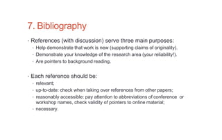 7. Bibliography
• References (with discussion) serve three main purposes:
• Help demonstrate that work is new (supporting claims of originality).
• Demonstrate your knowledge of the research area (your reliability!).
• Are pointers to background reading.
• Each reference should be:
• relevant;
• up-to-date: check when taking over references from other papers;
• reasonably accessible: pay attention to abbreviations of conference or
workshop names, check validity of pointers to online material;
• necessary.
 