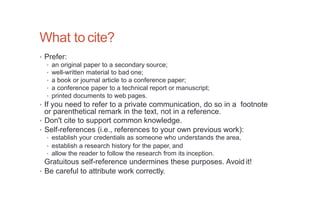 What to cite?
• Prefer:
• an original paper to a secondary source;
• well-written material to bad one;
• a book or journal article to a conference paper;
• a conference paper to a technical report or manuscript;
• printed documents to web pages.
• If you need to refer to a private communication, do so in a footnote
or parenthetical remark in the text, not in a reference.
• Don't cite to support common knowledge.
• Self-references (i.e., references to your own previous work):
• establish your credentials as someone who understands the area,
• establish a research history for the paper, and
• allow the reader to follow the research from its inception.
Gratuitous self-reference undermines these purposes. Avoid it!
• Be careful to attribute work correctly.
 