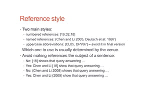Reference style
• Two main styles:
• numbered references: [16,32,18]
• named references: (Chen and Li 2005, Deutsch et at. 1997)
• uppercase abbreviations: [CL05, DPV97] – avoid it in final version
Which one to use is usually determined by the venue.
• Avoid making references the subject of a sentence:
• No: [18] shows that query answering …
• Yes: Chen and Li [18] show that query answering …
• No: (Chen and Li 2005) shows that query answering …
• Yes: Chen and Li (2005) show that query answering …
 