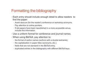 Formatting the bibliography
• Each entry should include enough detail to allow readers to
find the paper:
• Avoid obscure (for the reader!) conference or workshop acronyms.
• Pay attention to online pointers.
• If old papers have been republished in a more accessible venue,
include this information.
• Use a uniform format for conference and journal names.
• When using BibTeX, pay attention to:
• the format of author names (authors with a double lastname);
• the capitalization in paper titles (acronyms, etc.);
• fields that are not standard in the BibTeX entry;
• duplicated entries in the bibliography with different BibTeX keys.
 