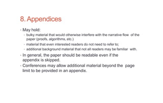 8.Appendices
• May hold:
• bulky material that would otherwise interfere with the narrative flow of the
paper (proofs, algorithms, etc.)
• material that even interested readers do not need to refer to;
• additional background material that not all readers may be familiar with.
• In general, the paper should be readable even if the
appendix is skipped.
• Conferences may allow additional material beyond the page
limit to be provided in an appendix.
 