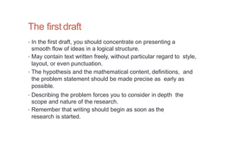 The first draft
• In the first draft, you should concentrate on presenting a
smooth flow of ideas in a logical structure.
• May contain text written freely, without particular regard to style,
layout, or even punctuation.
• The hypothesis and the mathematical content, definitions, and
the problem statement should be made precise as early as
possible.
• Describing the problem forces you to consider in depth the
scope and nature of the research.
• Remember that writing should begin as soon as the
research is started.
 