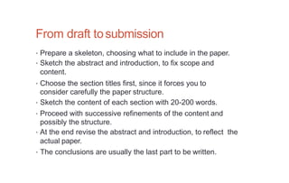 From draft tosubmission
• Prepare a skeleton, choosing what to include in the paper.
• Sketch the abstract and introduction, to fix scope and
content.
• Choose the section titles first, since it forces you to
consider carefully the paper structure.
• Sketch the content of each section with 20-200 words.
• Proceed with successive refinements of the content and
possibly the structure.
• At the end revise the abstract and introduction, to reflect the
actual paper.
• The conclusions are usually the last part to be written.
 