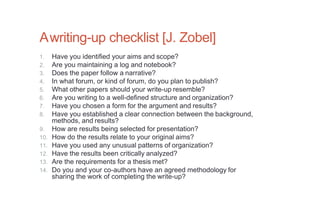Awriting-up checklist [J. Zobel]
1. Have you identified your aims and scope?
2. Are you maintaining a log and notebook?
3. Does the paper follow a narrative?
4. In what forum, or kind of forum, do you plan to publish?
5. What other papers should your write-up resemble?
6. Are you writing to a well-defined structure and organization?
7. Have you chosen a form for the argument and results?
8. Have you established a clear connection between the background,
methods, and results?
9. How are results being selected for presentation?
10. How do the results relate to your original aims?
11. Have you used any unusual patterns of organization?
12. Have the results been critically analyzed?
13. Are the requirements for a thesis met?
14. Do you and your co-authors have an agreed methodology for
sharing the work of completing the write-up?
 