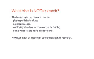 What else is NOTresearch?
The following is not research per se:
• playing with technology;
• developing code;
• deploying standard or commercial technology;
• doing what others have already done.
However, each of these can be done as part of research.
 