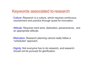 Keywords associated toresearch
• Culture: Research is a culture, which requires continuous
nourishment and practice through quest for innovation.
• Attitude: Requires hard work, dedication, perseverance, and
an appropriate attitude.
• Motivation: Research planning cannot really follow a
“scheduled” approach.
• Dignity: Not everyone has to do research, and research
should not be pursued for glorification.
 
