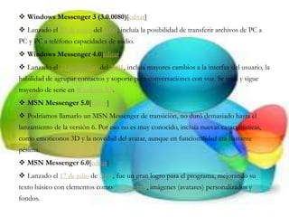  Windows Messenger 3 (3.0.0080)[editar]
 Lanzado el 29 de mayo del 2000, incluía la posibilidad de transferir archivos de PC a
PC y PC a teléfono capacidades de audio.
 Windows Messenger 4.0[editar]
 Lanzado el 23 de octubre del 2001, incluía mayores cambios a la interfaz del usuario, la
habilidad de agrupar contactos y soporte para conversaciones con voz. Se traía y sigue
trayendo de serie en Windows XP.
 MSN Messenger 5.0[editar]
 Podríamos llamarlo un MSN Messenger de transición, no duró demasiado hasta el
lanzamiento de la versión 6. Por eso no es muy conocido, incluía nuevas características,
como emoticonos 3D y la novedad del avatar, aunque en funcionalidad era bastante
pésima.
 MSN Messenger 6.0[editar]
 Lanzado el 17 de julio de 2003, fue un gran logro para el programa, mejorando su
texto básico con elementos como emoticonos, imágenes (avatares) personalizados y
fondos.
 