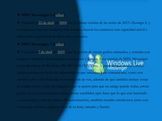  MSN Messenger 6.2[editar]
 Lanzada el 22 de abril de 2004, fue la última versión de las series de MSN Messenger 6, y
contaba con mayores cambios; más notables fueron los contactos con capacidad móvil e
incluyendo un grupo dedicado a tales contactos.
 MSN Messenger 7.0[editar]
 Lanzada el 7 de abril de 2005, traía la opción de enviar guiños animados, y contaba con
imágenes animadas para mostrar, emoticonos y fondos. Esta versión de MSN Messenger
se puede utilizar en Windows 98/ME/2000/XP/Vista. A pesar de que es una versión
antigua cuenta con todas las características que necesitas para comunicarte, como por
ejemplo: chat, videollamada y conversación de voz, además de que también incluye cosas
divertidas como: poner las imágenes que se quiera para que un amigo pueda verlas, enviar
guiños en una conversación escrita, enviar zumbidos (que hace que lo que este haciendo
se interrumpa y abre la ventana de conversación), también mandar emoticonos junto con
tu mensaje escrito, y elegir el color de tu letra, tamaño y fuente.
 