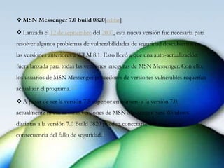  MSN Messenger 7.0 build 0820[editar]
 Lanzada el 12 de septiembre del 2007, esta nueva versión fue necesaria para
resolver algunos problemas de vulnerabilidades de seguridad descubiertos en
las versiones anteriores a WLM 8.1. Esto llevó a que una auto-actualización
fuera lanzada para todas las versiones inseguras de MSN Messenger. Con ello,
los usuarios de MSN Messenger poseedores de versiones vulnerables requerían
actualizar el programa.1 2
 A pesar de ser la versión 7.5 superior en número a la versión 7.0,
actualmente ni esa ni otras versiones de MSN Messenger para Windows
distintas a la versión 7.0 Build 0820 pueden conectarse a la red como
consecuencia del fallo de seguridad.1
 