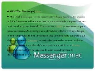  MSN Web Messenger[editar]
 MSN Web Messenger3 es una herramienta web que permite a los usuarios
de MSN Messenger hablar con su lista de contactos desde computadoras que
no tienen el programa instalado. Fue lanzado en 2004, y es conveniente para
quienes utilizan MSN Messenger en ordenadores públicos o en aquellas que
no son compatibles. Si bien oficialmente dice ser únicamente compatible con
el sistema operativo Windows, en realidad es compatible con casi cualquier
sistema operativo si se utiliza algún navegador compatible comoFirefox,
aunque aparezca dentro de la página de inicio una advertencia de
incompatibilidad esto no es grave y permite su ejecución.
 