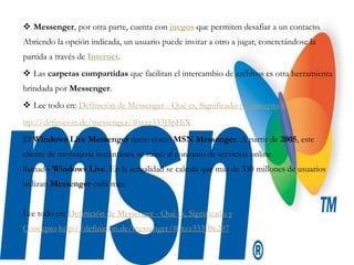  Messenger, por otra parte, cuenta con juegos que permiten desafiar a un contacto.
Abriendo la opción indicada, un usuario puede invitar a otro a jugar, concretándose la
partida a través de Internet.
 Las carpetas compartidas que facilitan el intercambio de archivos es otra herramienta
brindada por Messenger.
 Lee todo en: Definición de Messenger - Qué es, Significado y Concepto h
ttp://definicion.de/messenger/#ixzz333J5pHiX
El Windows Live Messenger nació como MSN Messenger. A partir de 2005, este
cliente de mensajería instantánea se sumó al conjunto de servicios online
llamado Windows Live. En la actualidad se calcula que más de 330 millones de usuarios
utilizan Messenger cada mes.
Lee todo en: Definición de Messenger - Qué es, Significado y
Concepto http://definicion.de/messenger/#ixzz333JBe297
 