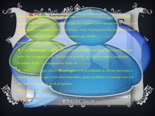 El Messenger puede usarse de una computadora (ordenador) o desde
ciertos dispositivos móviles. Pese a que fue creado como un cliente de chat (para
intercambiar mensajes escritos en tiempo real), el programa fue creciendo hasta
convertirse en un software muy completo que facilita todo tipo de
comunicaciones e intercambio de archivos.
 Con Messenger ya es posible chatear, hablar o realizar videoconferencias
entre dos computadoras. También es posible, en algunos países, establecer
llamadas desde la computadora hacia un teléfono.
 Otra opción que ofrece Messenger es la posibilidad de enviar mensajes a
aquellos usuarios que están desconectados, quien recibirán el mensaje una vez
que inicien su sesión en el programa.
 Lee todo en: Definición de Messenger - Qué es, Significado y
Concepto http://definicion.de/messenger/#ixzz333IsitIE
 