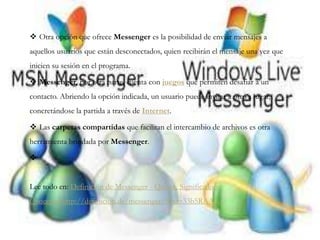  Otra opción que ofrece Messenger es la posibilidad de enviar mensajes a
aquellos usuarios que están desconectados, quien recibirán el mensaje una vez que
inicien su sesión en el programa.
 Messenger, por otra parte, cuenta con juegos que permiten desafiar a un
contacto. Abriendo la opción indicada, un usuario puede invitar a otro a jugar,
concretándose la partida a través de Internet.
 Las carpetas compartidas que facilitan el intercambio de archivos es otra
herramienta brindada por Messenger.

Lee todo en: Definición de Messenger - Qué es, Significado y
Concepto http://definicion.de/messenger/#ixzz33b5RAAGf
 