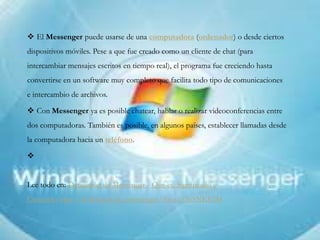  El Messenger puede usarse de una computadora (ordenador) o desde ciertos
dispositivos móviles. Pese a que fue creado como un cliente de chat (para
intercambiar mensajes escritos en tiempo real), el programa fue creciendo hasta
convertirse en un software muy completo que facilita todo tipo de comunicaciones
e intercambio de archivos.
 Con Messenger ya es posible chatear, hablar o realizar videoconferencias entre
dos computadoras. También es posible, en algunos países, establecer llamadas desde
la computadora hacia un teléfono.

Lee todo en: Definición de Messenger - Qué es, Significado y
Concepto http://definicion.de/messenger/#ixzz33b5NKEIM
 